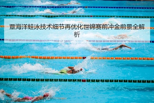 覃海洋蛙泳技术细节再优化世锦赛前冲金前景全解析